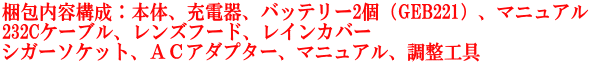 梱包内容構成：本体、充電器、バッテリー2個（GEB221）、マニュアル 232Cケーブル、レンズフード、レインカバー シガーソケット、ＡＣアダプター、マニュアル、調整工具