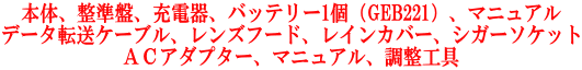 本体、整準盤、充電器、バッテリー1個（GEB221）、マニュアル データ転送ケーブル、レンズフード、レインカバー、シガーソケット ＡＣアダプター、マニュアル、調整工具